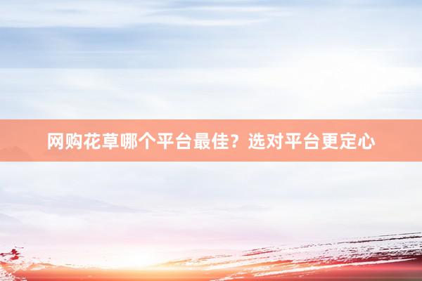 网购花草哪个平台最佳？选对平台更定心